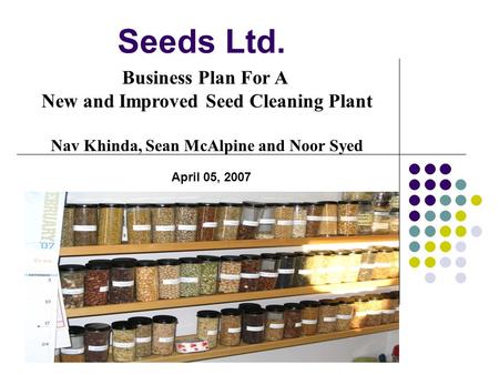 Seeds Ltd. Business Plan For A New and Improved Seed Cleaning Plant Nav Khinda, Sean McAlpine and Noor Syed April 05, 2007.