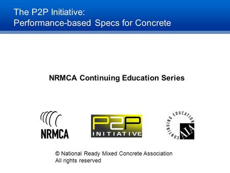 The P2P Initiative: Performance-based Specs for Concrete NRMCA Continuing Education Series © National Ready Mixed Concrete Association All rights reserved.