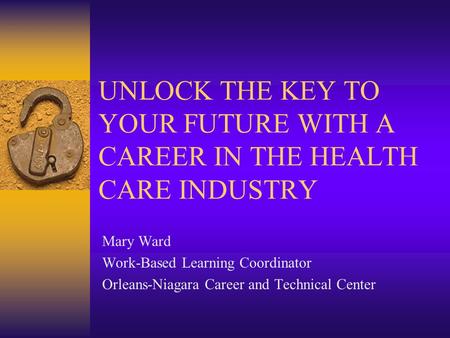 UNLOCK THE KEY TO YOUR FUTURE WITH A CAREER IN THE HEALTH CARE INDUSTRY Mary Ward Work-Based Learning Coordinator Orleans-Niagara Career and Technical.
