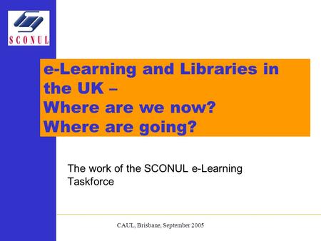 CAUL, Brisbane, September 2005 The work of the SCONUL e-Learning Taskforce e-Learning and Libraries in the UK – Where are we now? Where are going?