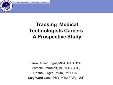 Tracking Medical Technologists Careers: A Prospective Study Laura Culver Edgar, MBA, MT(ASCP) Pamela Frommelt, MS, MT(ASCP) Donna Surges Tatum, PhD, CAE.