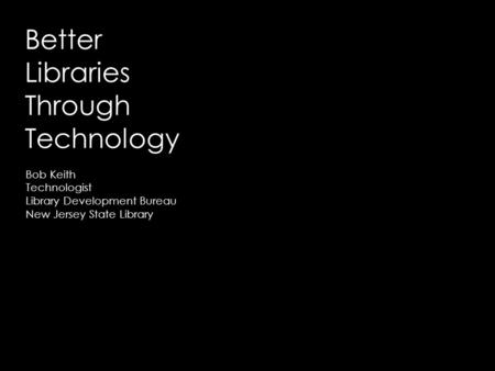 Better Libraries Through Technology Bob Keith Technologist Library Development Bureau New Jersey State Library.