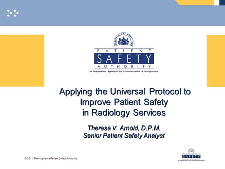 © 2011 Pennsylvania Patient Safety Authority Applying the Universal Protocol to Improve Patient Safety in Radiology Services Theresa V. Arnold, D.P.M.