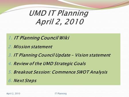 UMD IT Planning April 2, 2010 1. IT Planning Council Wiki 2. Mission statement 3. IT Planning Council Update – Vision statement 4. Review of the UMD Strategic.
