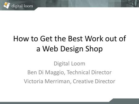 How to Get the Best Work out of a Web Design Shop Digital Loom Ben Di Maggio, Technical Director Victoria Merriman, Creative Director.