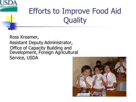 Efforts to Improve Food Aid Quality Ross Kreamer, Assistant Deputy Administrator, Office of Capacity Building and Development, Foreign Agricultural Service,