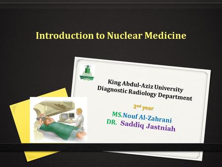 King Abdul-Aziz University Diagnostic Radiology Department MS.Nouf Al-Zahrani DR. Saddiq Jastniah Introduction to Nuclear Medicine 2 nd year.