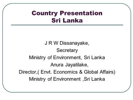 Country Presentation Sri Lanka J R W Dissanayake, Secretary Ministry of Environment, Sri Lanka Anura Jayatilake, Director,( Envt. Economics & Global Affairs)