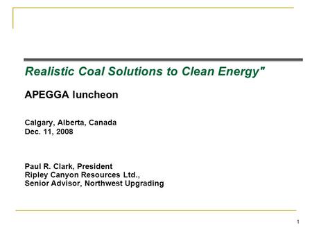 1 Realistic Coal Solutions to Clean Energy APEGGA luncheon Calgary, Alberta, Canada Dec. 11, 2008 Paul R. Clark, President Ripley Canyon Resources Ltd.,