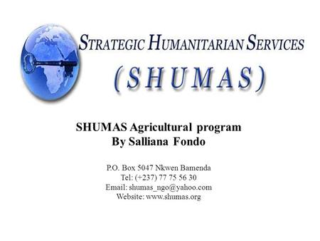 STRATEGIC HUMANITARIAN SERVICES (SHUMAS) Cameroon SHUMAS Agricultural program By Salliana Fondo P.O. Box 5047 Nkwen Bamenda Tel: (+237) 77 75 56 30 Email: