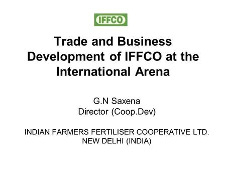 Trade and Business Development of IFFCO at the International Arena G.N Saxena Director (Coop.Dev) INDIAN FARMERS FERTILISER COOPERATIVE LTD. NEW DELHI.