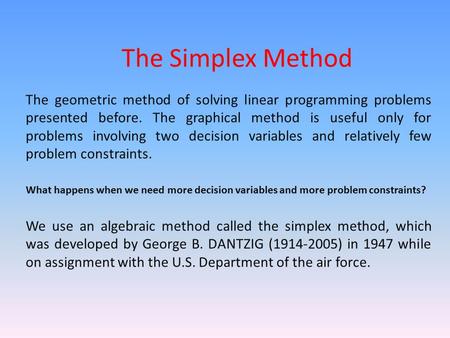 The Simplex Method The geometric method of solving linear programming problems presented before. The graphical method is useful only for problems involving.