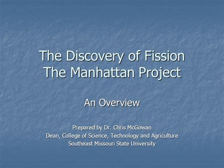 The Discovery of Fission The Manhattan Project An Overview Prepared by Dr. Chris McGowan Dean, College of Science, Technology and Agriculture Southeast.