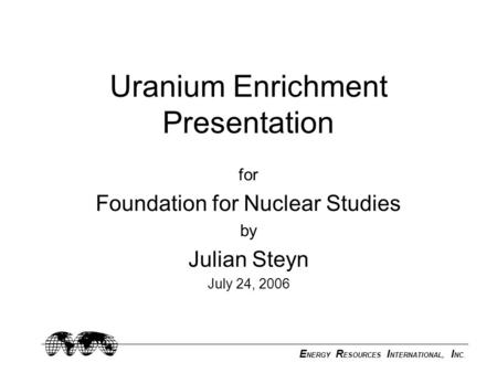 E NERGY R ESOURCES I NTERNATIONAL, I NC. Uranium Enrichment Presentation for Foundation for Nuclear Studies by Julian Steyn July 24, 2006.