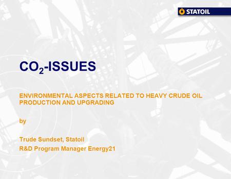 CO 2 -ISSUES ENVIRONMENTAL ASPECTS RELATED TO HEAVY CRUDE OIL PRODUCTION AND UPGRADING by Trude Sundset, Statoil R&D Program Manager Energy21.