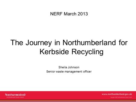 Www.northumberland.gov.uk Copyright 2009 Northumberland County Council NERF March 2013 The Journey in Northumberland for Kerbside Recycling Sheila Johnson.