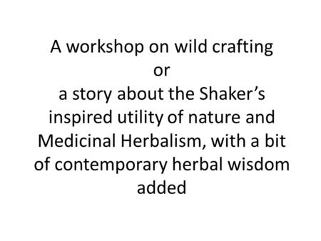 A workshop on wild crafting or a story about the Shaker’s inspired utility of nature and Medicinal Herbalism, with a bit of contemporary herbal wisdom.