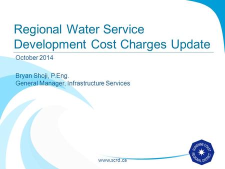 Www.scrd.ca Regional Water Service Development Cost Charges Update October 2014 Bryan Shoji, P.Eng. General Manager, Infrastructure Services.