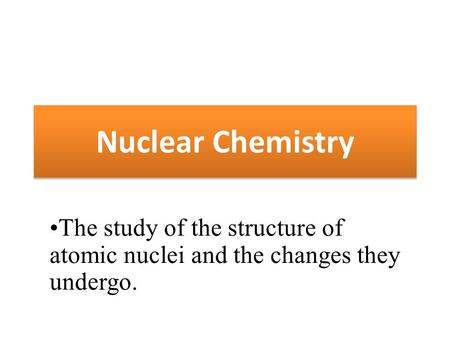Nuclear Chemistry The study of the structure of atomic nuclei and the changes they undergo.