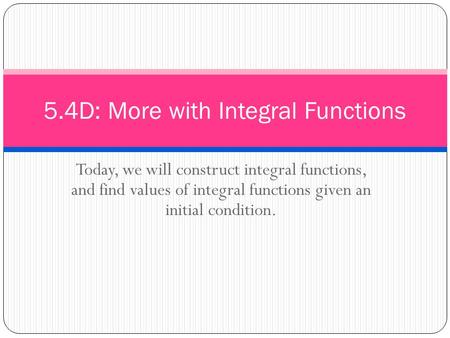 5.4D: More with Integral Functions Today, we will construct integral functions, and find values of integral functions given an initial condition.