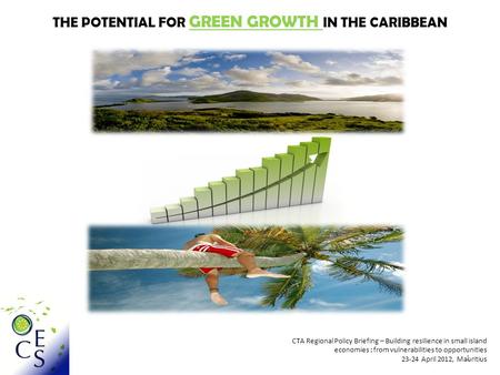 THE POTENTIAL FOR GREEN GROWTH IN THE CARIBBEAN CTA Regional Policy Briefing – Building resilience in small island economies : from vulnerabilities to.