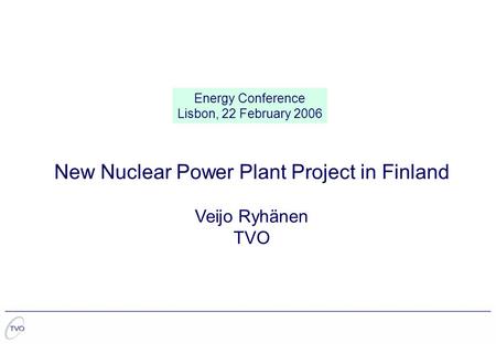 New Nuclear Power Plant Project in Finland Veijo Ryhänen TVO Energy Conference Lisbon, 22 February 2006.
