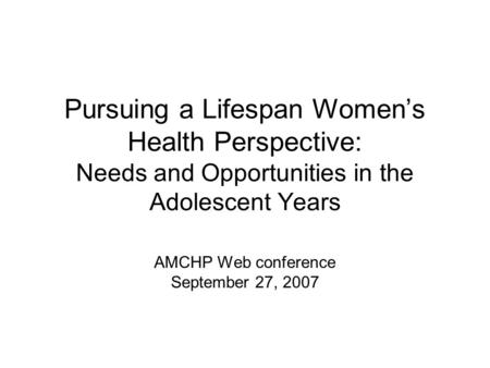 Pursuing a Lifespan Women’s Health Perspective: Needs and Opportunities in the Adolescent Years AMCHP Web conference September 27, 2007.