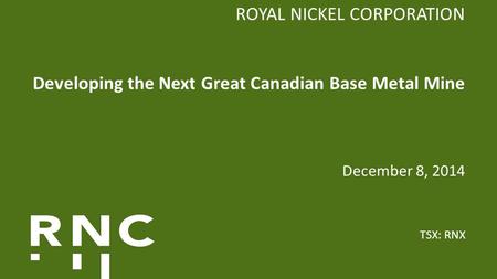 ROYAL NICKEL CORPORATION Developing the Next Great Canadian Base Metal Mine December 8, 2014 TSX: RNX.