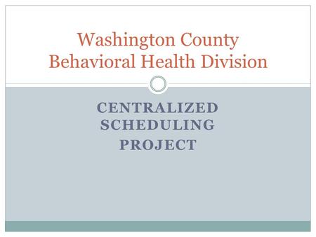 CENTRALIZED SCHEDULING PROJECT Washington County Behavioral Health Division.