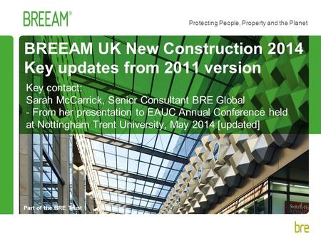 Part of the BRE Trust Protecting People, Property and the Planet BREEAM UK New Construction 2014 Key updates from 2011 version Key contact: Sarah McCarrick,