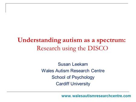 Understanding autism as a spectrum: Research using the DISCO Susan Leekam Wales Autism Research Centre School of Psychology Cardiff University www. walesautismresearchcentre.com.