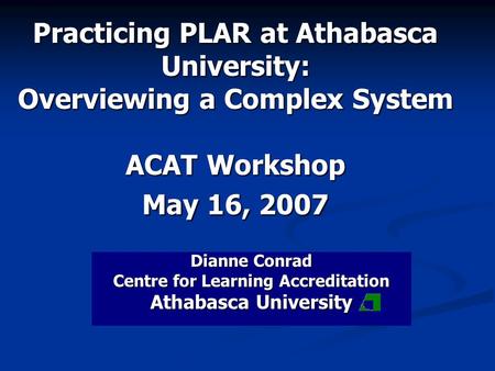 Practicing PLAR at Athabasca University: Overviewing a Complex System ACAT Workshop May 16, 2007 Dianne Conrad Centre for Learning Accreditation Athabasca.