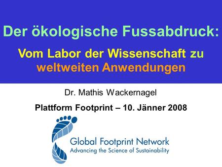 Dr. Mathis Wackernagel Plattform Footprint – 10. Jänner 2008 Der ökologische Fussabdruck: Vom Labor der Wissenschaft zu weltweiten Anwendungen.