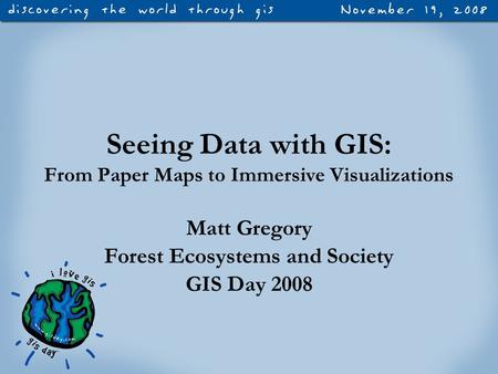 Seeing Data with GIS: From Paper Maps to Immersive Visualizations Matt Gregory Forest Ecosystems and Society GIS Day 2008.