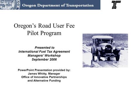 Oregon’s Road User Fee Pilot Program Presented to International Fuel Tax Agreement Managers’ Workshop September 2006 PowerPoint Presentation provided by: