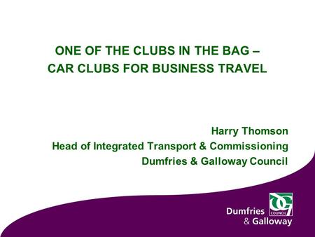 ONE OF THE CLUBS IN THE BAG – CAR CLUBS FOR BUSINESS TRAVEL Harry Thomson Head of Integrated Transport & Commissioning Dumfries & Galloway Council.