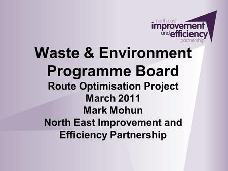 Waste & Environment Programme Board Route Optimisation Project March 2011 Mark Mohun North East Improvement and Efficiency Partnership.