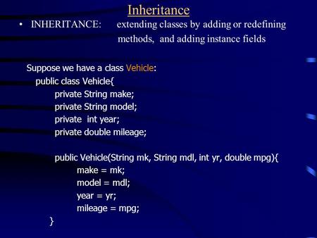 Inheritance INHERITANCE: extending classes by adding or redefining methods, and adding instance fields Suppose we have a class Vehicle: public class Vehicle{