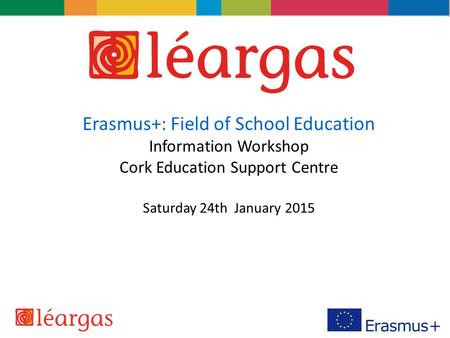 Erasmus+: Field of School Education Information Workshop Cork Education Support Centre Saturday 24th January 2015.