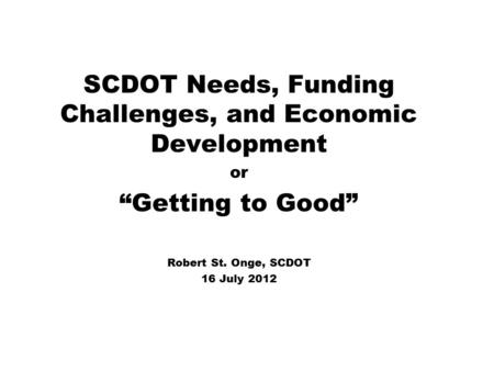 SCDOT Needs, Funding Challenges, and Economic Development or “Getting to Good” Robert St. Onge, SCDOT 16 July 2012.