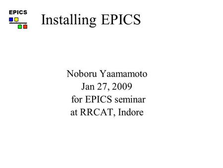 EPICS Noboru Yaamamoto Jan 27, 2009 for EPICS seminar at RRCAT, Indore Installing EPICS.