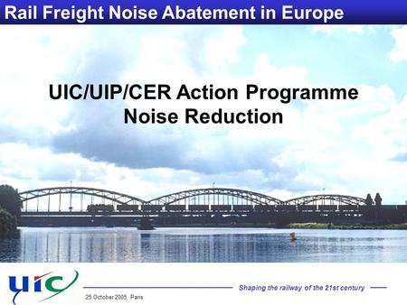 Shaping the railway of the 21st century 25 October 2005, Paris Rail Freight Noise Abatement in Europe UIC/UIP/CER Action Programme Noise Reduction.
