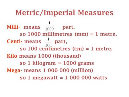 Metric/Imperial Measures Milli- means part, so 1000 millimetres (mm) = 1 metre. Centi- means part, so 100 centimetres (cm) = 1 metre. Kilo means 1000 (thousand)