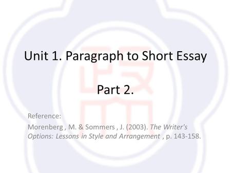 Unit 1. Paragraph to Short Essay Part 2. Reference: Morenberg, M. & Sommers, J. (2003). The Writer's Options: Lessons in Style and Arrangement, p. 143-158.