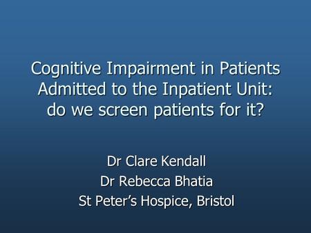 Cognitive Impairment in Patients Admitted to the Inpatient Unit: do we screen patients for it? Dr Clare Kendall Dr Rebecca Bhatia St Peter’s Hospice, Bristol.