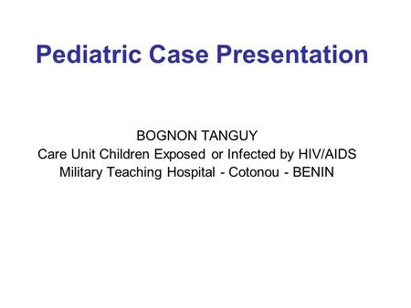 Pediatric Case Presentation BOGNON TANGUY Care Unit Children Exposed or Infected by HIV/AIDS Military Teaching Hospital - Cotonou - BENIN.