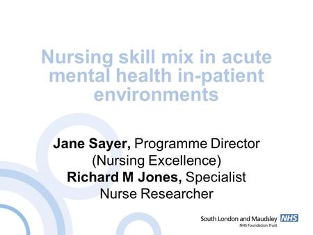 Nursing skill mix in acute mental health in-patient environments Jane Sayer, Programme Director (Nursing Excellence) Richard M Jones, Specialist Nurse.