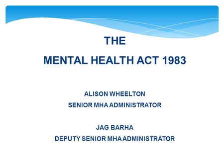THE MENTAL HEALTH ACT 1983 ALISON WHEELTON SENIOR MHA ADMINISTRATOR JAG BARHA DEPUTY SENIOR MHA ADMINISTRATOR.