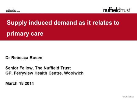 © Nuffield Trust Supply induced demand as it relates to primary care Dr Rebecca Rosen Senior Fellow, The Nuffield Trust GP, Ferryview Health Centre, Woolwich.