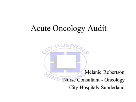 Acute Oncology Audit Melanie Robertson Nurse Consultant - Oncology City Hospitals Sunderland.